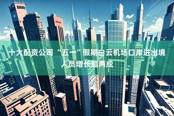 十大配资公司 “五一”假期白云机场口岸进出境人员增长超两成