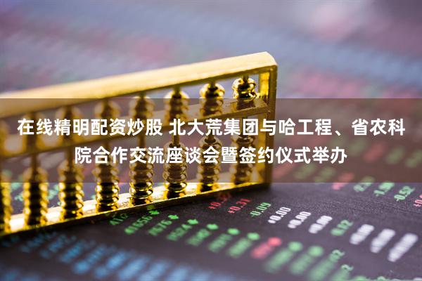 在线精明配资炒股 北大荒集团与哈工程、省农科院合作交流座谈会暨签约仪式举办