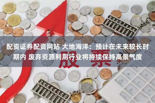 配资证券配资网站 大地海洋：预计在未来较长时期内 废弃资源利用行业将持续保持高景气度