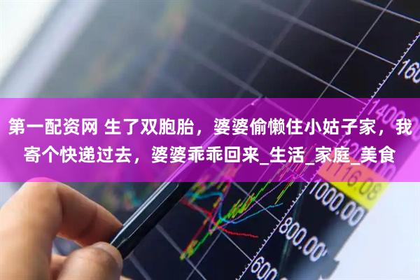 第一配资网 生了双胞胎，婆婆偷懒住小姑子家，我寄个快递过去，婆婆乖乖回来_生活_家庭_美食