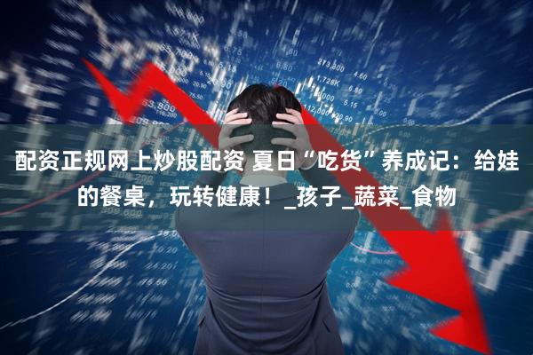 配资正规网上炒股配资 夏日“吃货”养成记：给娃的餐桌，玩转健康！_孩子_蔬菜_食物