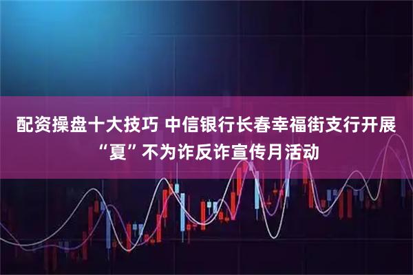 配资操盘十大技巧 中信银行长春幸福街支行开展“夏”不为诈反诈宣传月活动