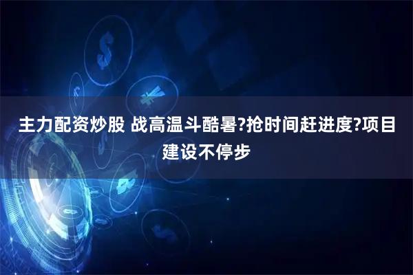 主力配资炒股 战高温斗酷暑?抢时间赶进度?项目建设不停步