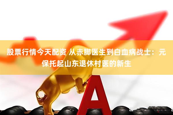 股票行情今天配资 从赤脚医生到白血病战士：元保托起山东退休村医的新生