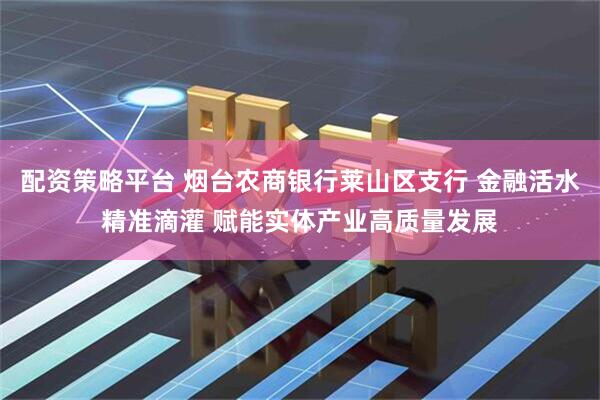 配资策略平台 烟台农商银行莱山区支行 金融活水精准滴灌 赋能实体产业高质量发展