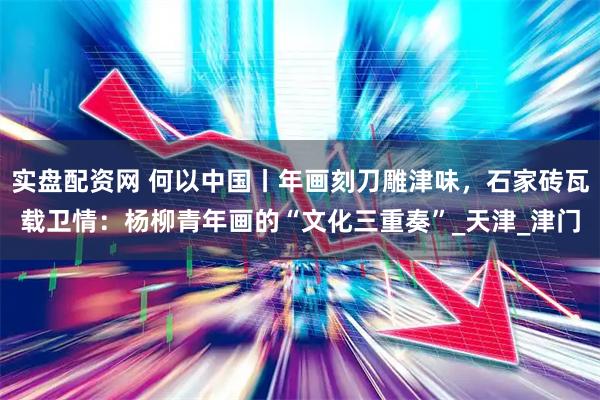实盘配资网 何以中国丨年画刻刀雕津味，石家砖瓦载卫情：杨柳青年画的“文化三重奏”_天津_津门