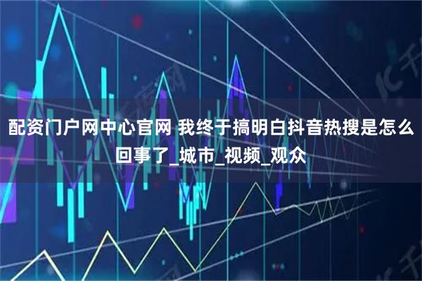 配资门户网中心官网 我终于搞明白抖音热搜是怎么回事了_城市_视频_观众