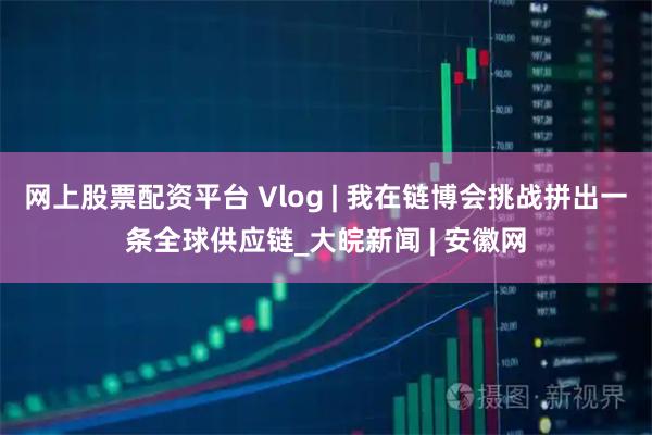 网上股票配资平台 Vlog | 我在链博会挑战拼出一条全球供应链_大皖新闻 | 安徽网