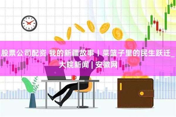 股票公司配资 我的新疆故事丨菜篮子里的民生跃迁_大皖新闻 | 安徽网