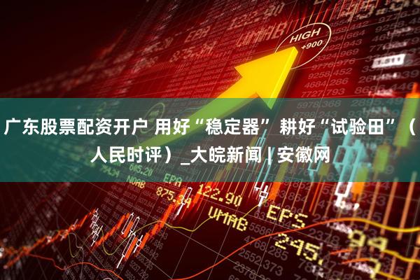 广东股票配资开户 用好“稳定器” 耕好“试验田”（人民时评）_大皖新闻 | 安徽网