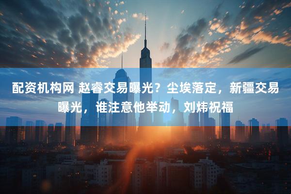 配资机构网 赵睿交易曝光？尘埃落定，新疆交易曝光，谁注意他举动，刘炜祝福