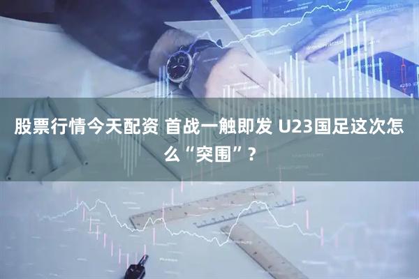 股票行情今天配资 首战一触即发 U23国足这次怎么“突围”？