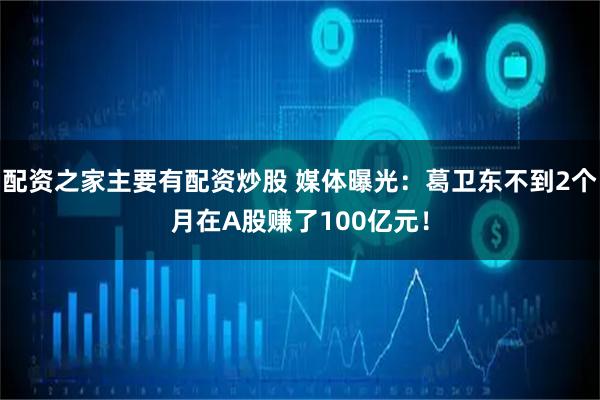 配资之家主要有配资炒股 媒体曝光：葛卫东不到2个月在A股赚了100亿元！