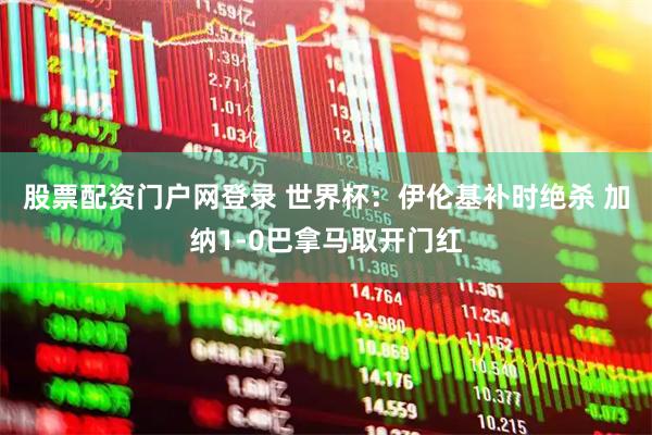 股票配资门户网登录 世界杯：伊伦基补时绝杀 加纳1-0巴拿马取开门红