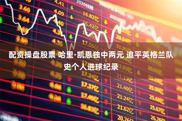 配资操盘股票 哈里·凯恩独中两元 追平英格兰队史个人进球纪录