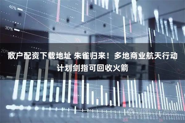 散户配资下载地址 朱雀归来！多地商业航天行动计划剑指可回收火箭